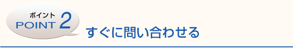 ポイント2　すぐに問い合わせる