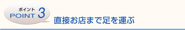 ポイント3　直接お店まで足を運ぶ